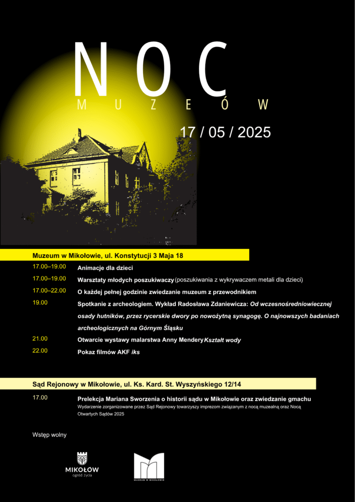 PROGRAM – MUZEUM W MIKOŁOWIE
17:00–19:00 – Animacje dla dzieci
17:00–19:00 – Warsztaty młodych poszukiwaczy – zabawa z wykrywaczem metali dla najmłodszych
17:00–22:00 – Zwiedzanie muzeum z przewodnikiem (start o każdej pełnej godzinie)
19.00 – Wykład Radosława Zdaniewicza Od wczesnośredniowiecznej osady hutników, przez rycerskie dwory po nowożytną synagogę. O najnowszych badaniach archeologicznych na Górnym Śląsku.
21:00 – Uroczyste otwarcie wystawy malarstwa Anny Mendery „Kształt wody”
22:00 – Pokaz filmów Amatorskiego Klubu Filmowego IKS
PROGRAM TOWARZYSZĄCY – SĄD REJONOWY W MIKOŁOWIE
17:00 – Prelekcja Mariana Sworzenia o historii sądu w Mikołowie oraz możliwość zwiedzania gmachu.
Wydarzenie odbywa się w ramach ogólnopolskiej Nocy Otwartych Sądów 2025 i towarzyszy Nocy Muzeów.